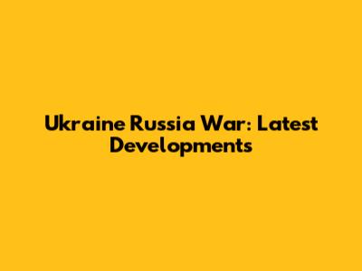 Ukraine Russia War: Latest Developments