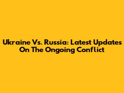Ukraine Vs. Russia: Latest Updates On The Ongoing Conflict