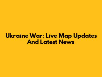 Ukraine War: Live Map Updates And Latest News