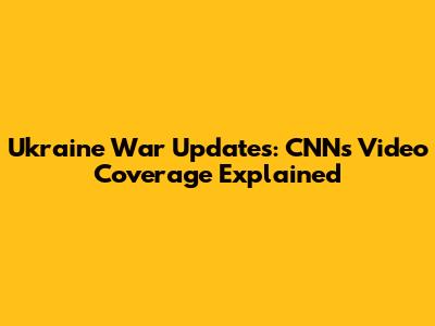 Ukraine War Updates: CNN's Video Coverage Explained
