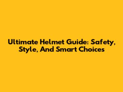 Ultimate Helmet Guide: Safety, Style, And Smart Choices