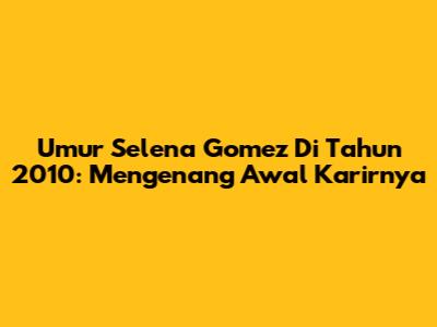 Umur Selena Gomez Di Tahun 2010: Mengenang Awal Karirnya