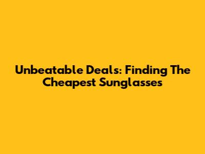 Unbeatable Deals: Finding The Cheapest Sunglasses
