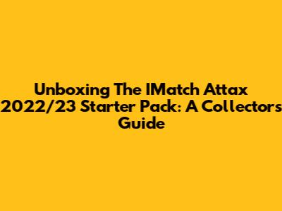 Unboxing The IMatch Attax 2022/23 Starter Pack: A Collector's Guide