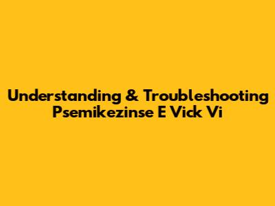 Understanding & Troubleshooting Psemikezinse E Vick Vi