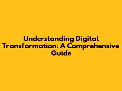 Understanding Digital Transformation: A Comprehensive Guide