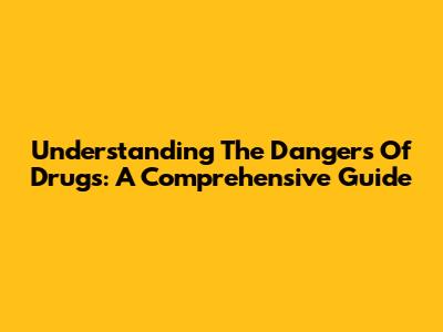 Understanding The Dangers Of Drugs: A Comprehensive Guide