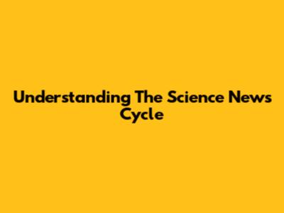 Understanding The Science News Cycle