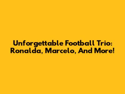 Unforgettable Football Trio: Ronalda, Marcelo, And More!