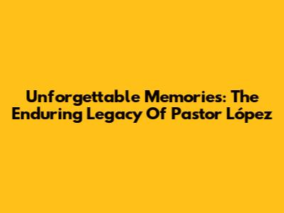 Unforgettable Memories: The Enduring Legacy Of Pastor López