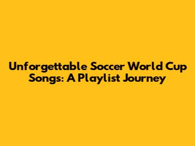 Unforgettable Soccer World Cup Songs: A Playlist Journey