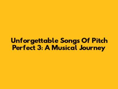 Unforgettable Songs Of Pitch Perfect 3: A Musical Journey
