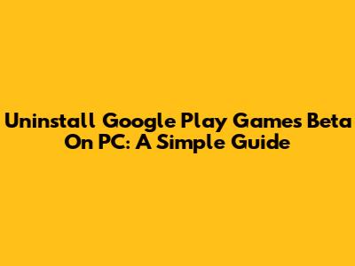 Uninstall Google Play Games Beta On PC: A Simple Guide