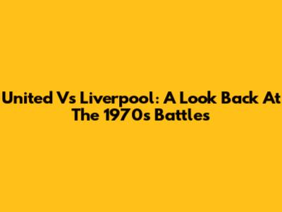 United Vs Liverpool: A Look Back At The 1970s Battles