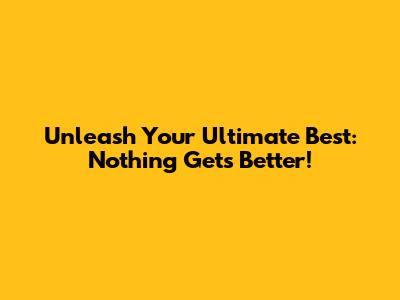Unleash Your Ultimate Best: Nothing Gets Better!