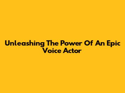 Unleashing The Power Of An Epic Voice Actor