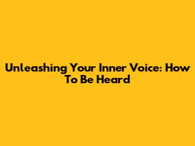 Unleashing Your Inner Voice: How To Be Heard