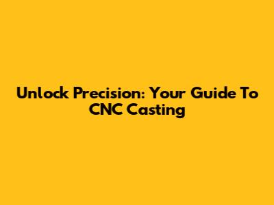 Unlock Precision: Your Guide To CNC Casting