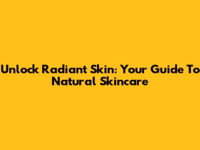 Unlock Radiant Skin: Your Guide To Natural Skincare