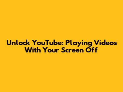 Unlock YouTube: Playing Videos With Your Screen Off
