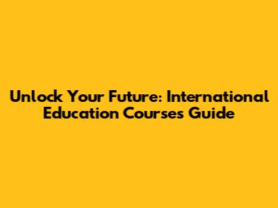 Unlock Your Future: International Education Courses Guide