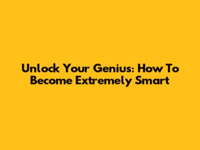 Unlock Your Genius: How To Become Extremely Smart