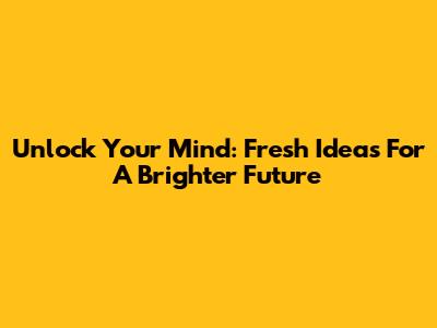 Unlock Your Mind: Fresh Ideas For A Brighter Future