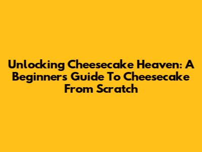 Unlocking Cheesecake Heaven: A Beginner's Guide To Cheesecake From Scratch