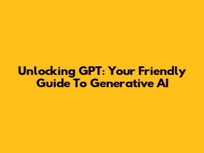 Unlocking GPT: Your Friendly Guide To Generative AI