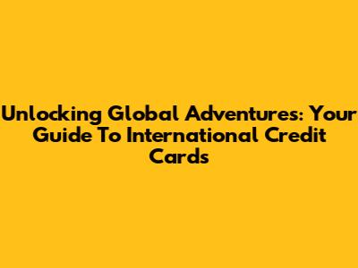 Unlocking Global Adventures: Your Guide To International Credit Cards