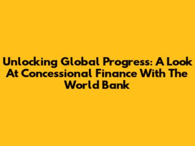 Unlocking Global Progress: A Look At Concessional Finance With The World Bank
