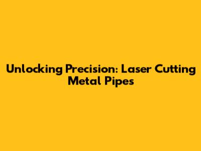 Unlocking Precision: Laser Cutting Metal Pipes