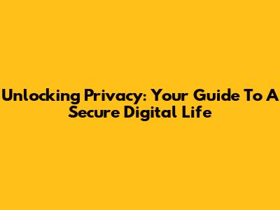 Unlocking Privacy: Your Guide To A Secure Digital Life