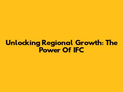 Unlocking Regional Growth: The Power Of IFC