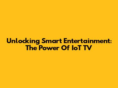 Unlocking Smart Entertainment: The Power Of IoT TV
