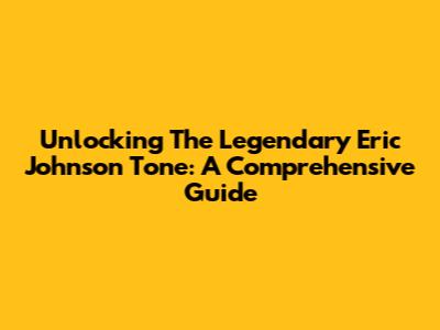Unlocking The Legendary Eric Johnson Tone: A Comprehensive Guide