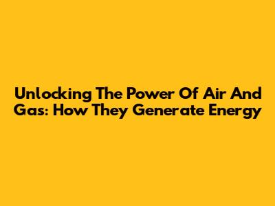 Unlocking The Power Of Air And Gas: How They Generate Energy