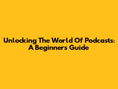 Unlocking The World Of Podcasts: A Beginner's Guide