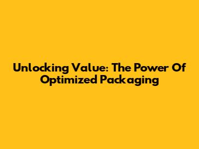Unlocking Value: The Power Of Optimized Packaging