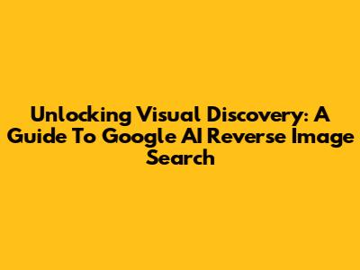 Unlocking Visual Discovery: A Guide To Google AI Reverse Image Search