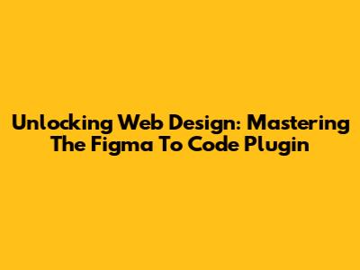 Unlocking Web Design: Mastering The Figma To Code Plugin