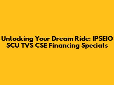 Unlocking Your Dream Ride: IPSEIO SCU TVS CSE Financing Specials
