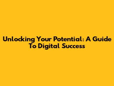 Unlocking Your Potential: A Guide To Digital Success