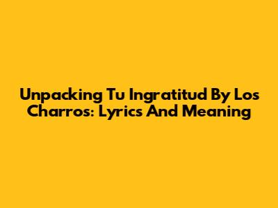 Unpacking 'Tu Ingratitud' By Los Charros: Lyrics And Meaning