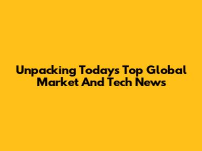 Unpacking Today's Top Global Market And Tech News