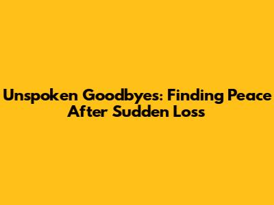 Unspoken Goodbyes: Finding Peace After Sudden Loss