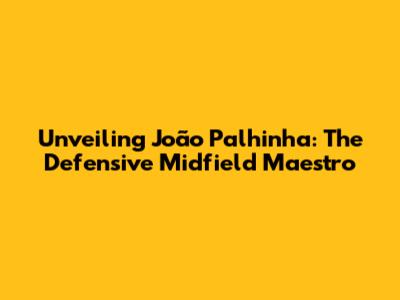 Unveiling João Palhinha: The Defensive Midfield Maestro