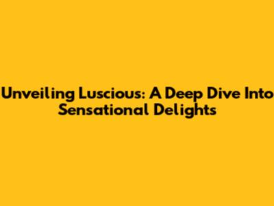 Unveiling Luscious: A Deep Dive Into Sensational Delights