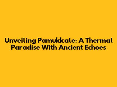 Unveiling Pamukkale: A Thermal Paradise With Ancient Echoes