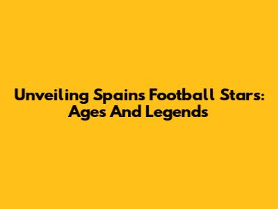 Unveiling Spain's Football Stars: Ages And Legends
